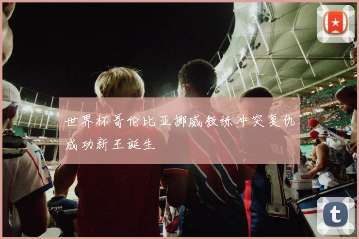 世界杯哥伦比亚挪威教练冲突复仇成功新王诞生