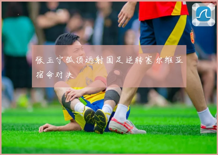 张玉宁弧顶远射国足逆转塞尔维亚宿命对决