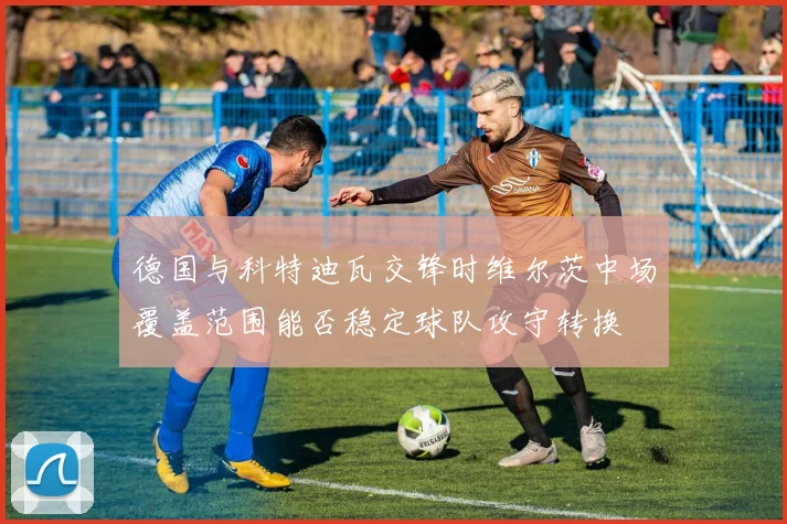 德国与科特迪瓦交锋时维尔茨中场覆盖范围能否稳定球队攻守转换