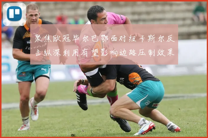 聚焦欧冠毕尔巴鄂面对纽卡斯尔反击纵深利用有望影响边路压制效果