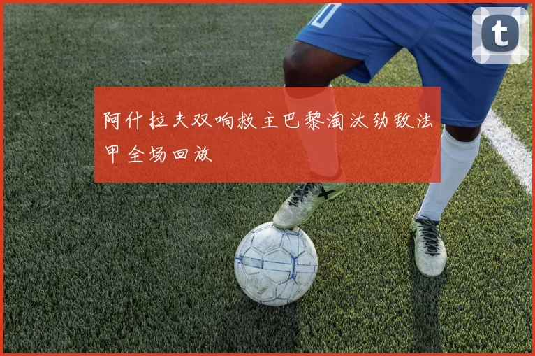 阿什拉夫双响救主巴黎淘汰劲敌法甲全场回放