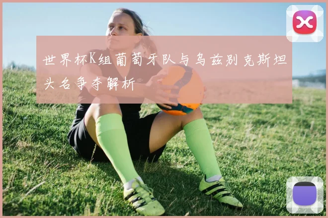 世界杯K组葡萄牙队与乌兹别克斯坦头名争夺解析