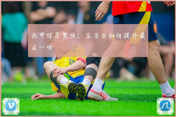 西甲球员聚焦:亚马尔如何提升最后一传