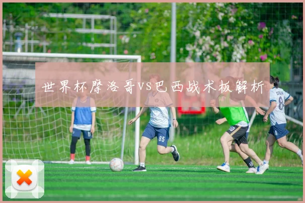 世界杯摩洛哥vs巴西战术板解析