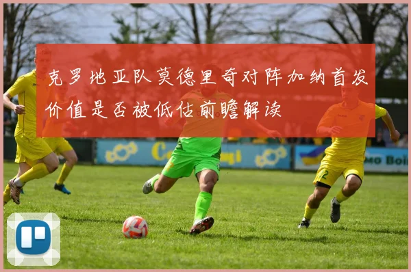 克罗地亚队莫德里奇对阵加纳首发价值是否被低估前瞻解读