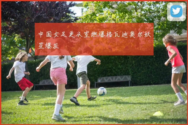 中国女足更衣室燃爆格瓦迪奥尔妖星爆发