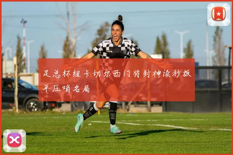 足总杯纽卡切尔西门将封神读秒扳平压哨名局