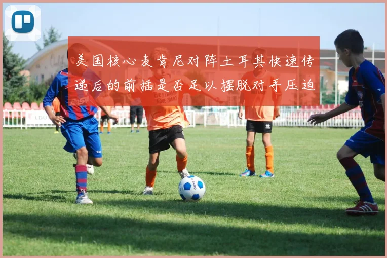美国核心麦肯尼对阵土耳其快速传递后的前插是否足以摆脱对手压迫