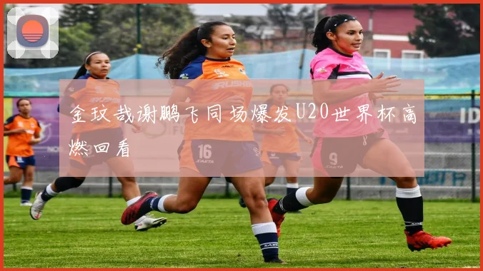 金玟哉谢鹏飞同场爆发U20世界杯高燃回看