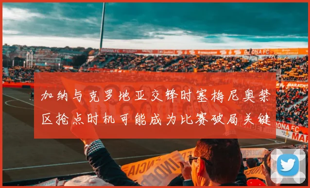 加纳与克罗地亚交锋时塞梅尼奥禁区抢点时机可能成为比赛破局关键