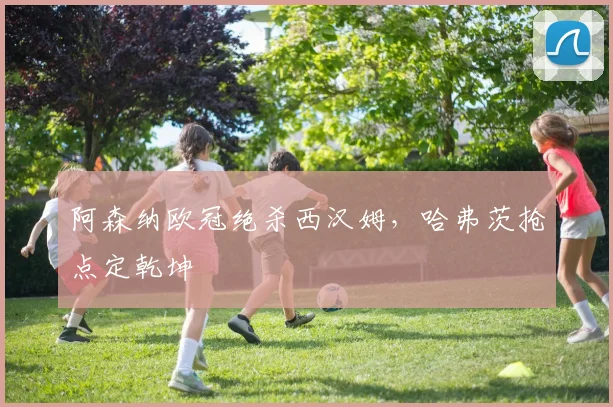 阿森纳欧冠绝杀西汉姆，哈弗茨抢点定乾坤